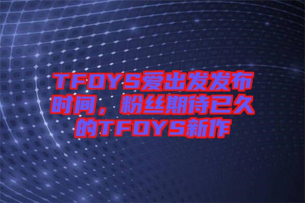 TFOYS愛出發發布時間,粉絲期待已久的TFOYS新作