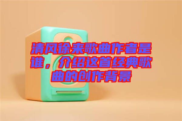 清風(fēng)徐來(lái)歌曲作者是誰(shuí),介紹這首經(jīng)典歌曲的創(chuàng)作背景