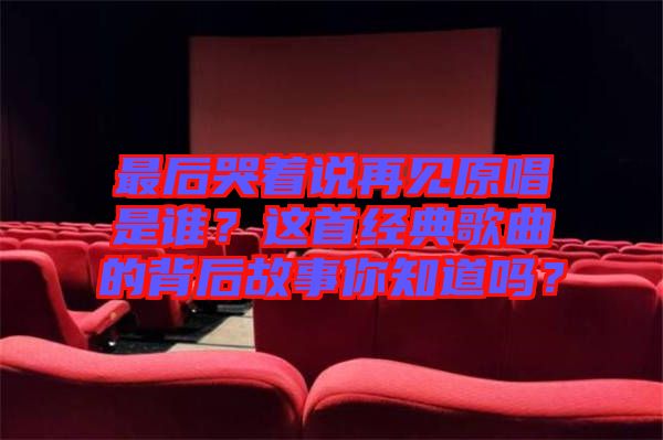 最后哭著說再見原唱是誰?這首經典歌曲的背后故事你知道嗎?