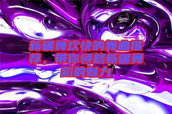 新疆舞歡快的舞曲推薦，帶你領略新疆舞蹈的魅力