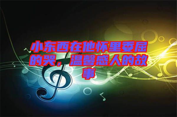 小東西在他懷里委屈的哭,溫馨感人的故事