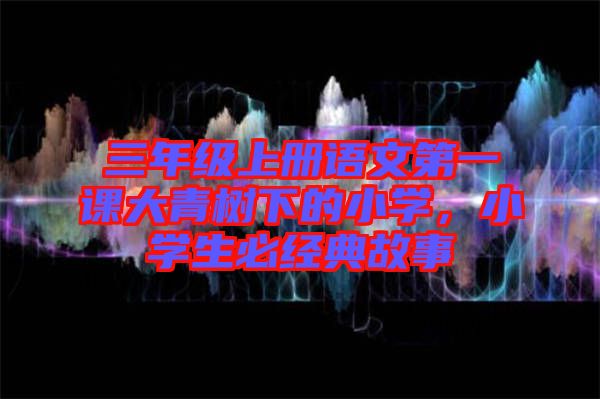 三年級上冊語文第一課大青樹下的小學,小學生必經典故事