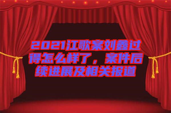 2021江歌案劉鑫過得怎么樣了，案件后續進展及相關報道