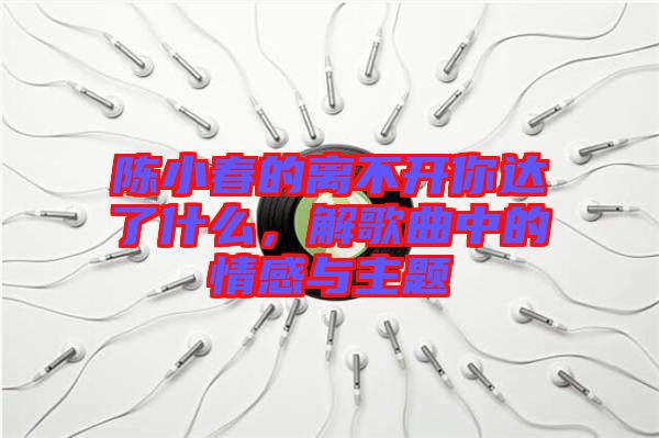 陳小春的離不開你達了什么,解歌曲中的情感與主題
