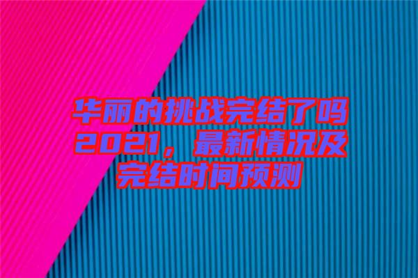華麗的挑戰(zhàn)完結了嗎2021,最新情況及完結時間預測