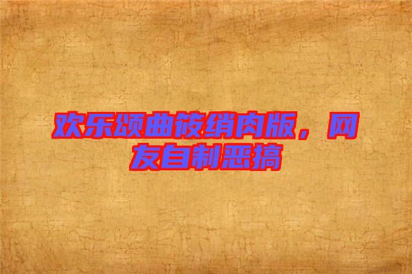 歡樂頌曲筱綃肉版,網(wǎng)友自制惡搞