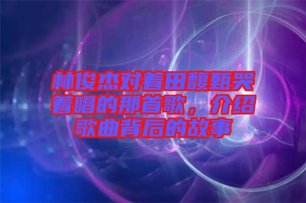 林俊杰對著田馥甄哭著唱的那首歌,介紹歌曲背后的故事