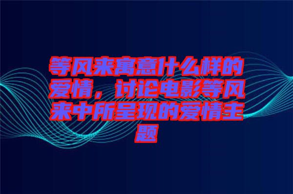 等風來寓意什么樣的愛情，討論電影等風來中所呈現的愛情主題