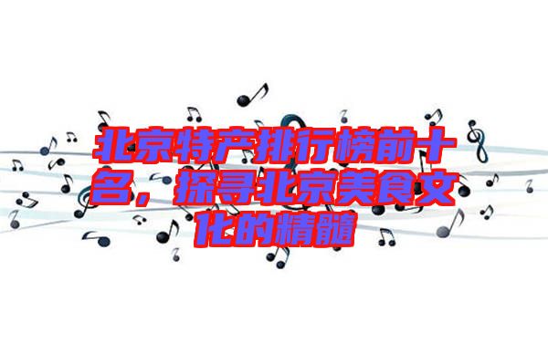 北京特產(chǎn)排行榜前十名,探尋北京美食文化的精髓