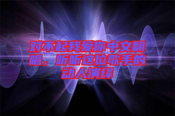對不起我愛你中文翻唱,聽聽這位歌手的動人演繹