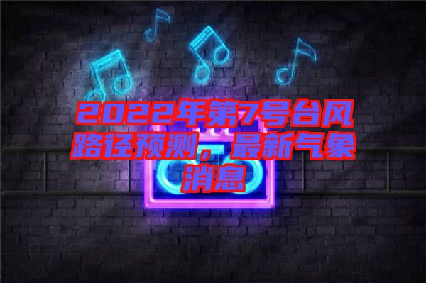 2022年第7號(hào)臺(tái)風(fēng)路徑預(yù)測(cè),最新氣象消息