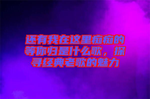 還有我在這里癡癡的等你歸是什么歌,探尋經典老歌的魅力