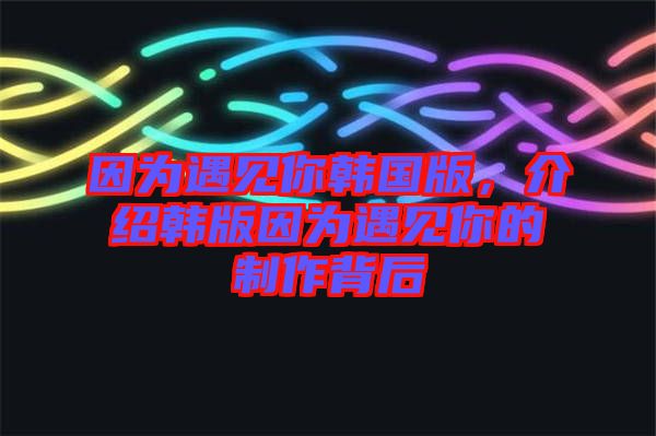 因為遇見你韓國版,介紹韓版因為遇見你的制作背后