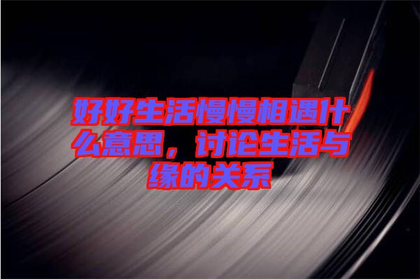 好好生活慢慢相遇什么意思,討論生活與緣的關(guān)系