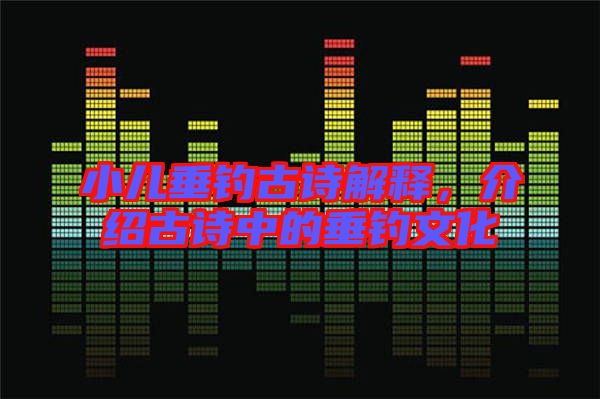 小兒垂釣古詩解釋,介紹古詩中的垂釣文化