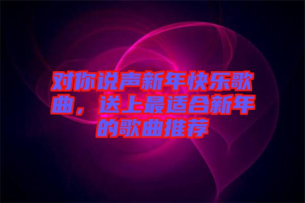 對你說聲新年快樂歌曲,送上最適合新年的歌曲推薦