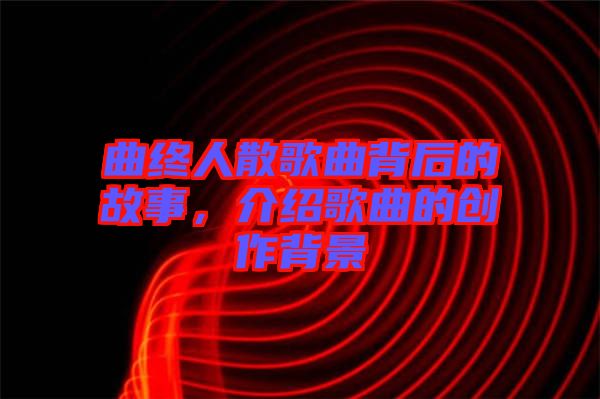 曲終人散歌曲背后的故事，介紹歌曲的創作背景