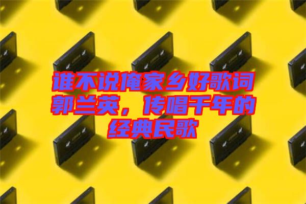 誰不說俺家鄉好歌詞郭蘭英,傳唱千年的經典民歌