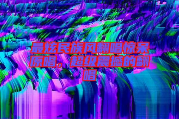 最炫民族風翻唱驚呆原唱,超級震撼的翻唱