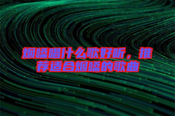 煙嗓唱什么歌好聽,推薦適合煙嗓的歌曲