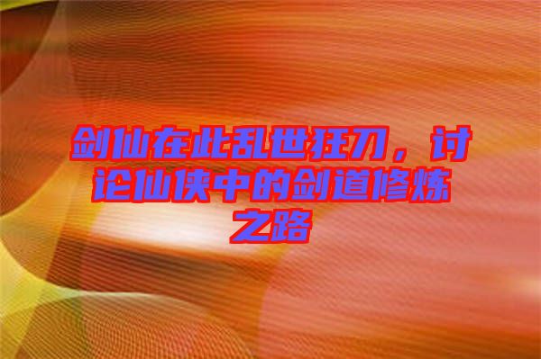 劍仙在此亂世狂刀,討論仙俠中的劍道修煉之路