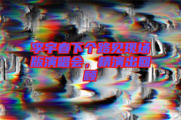 李宇春下個(gè)路見現(xiàn)場版演唱會(huì),精演出回顧