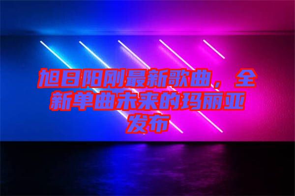 旭日陽剛最新歌曲，全新單曲未來的瑪麗亞發布