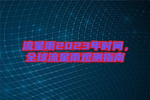 流星雨2023年時間,全球流星雨觀測指南