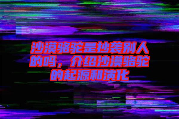 沙漠駱駝是抄襲別人的嗎，介紹沙漠駱駝的起源和演化