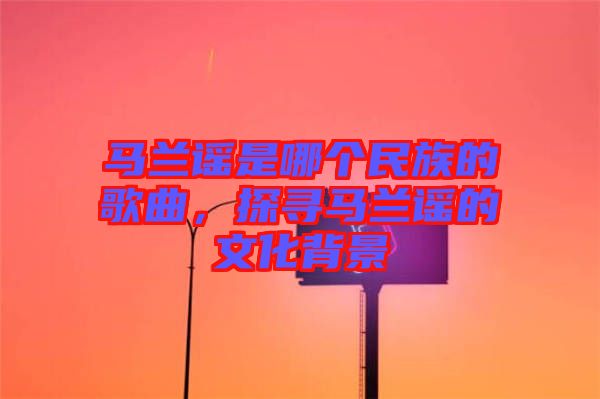 馬蘭謠是哪個(gè)民族的歌曲,探尋馬蘭謠的文化背景