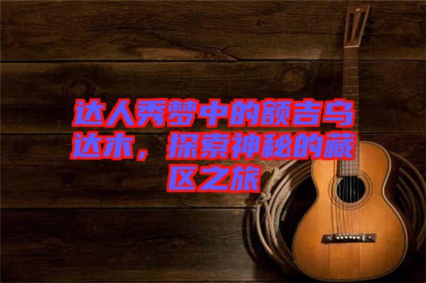 達人秀夢中的額吉烏達木,探索神秘的藏區之旅