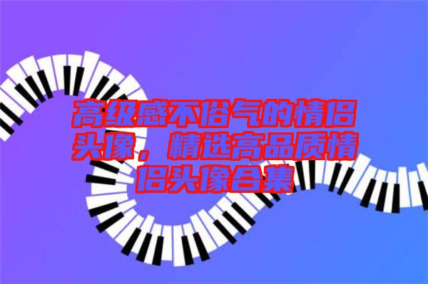 高級(jí)感不俗氣的情侶頭像,精選高品質(zhì)情侶頭像合集