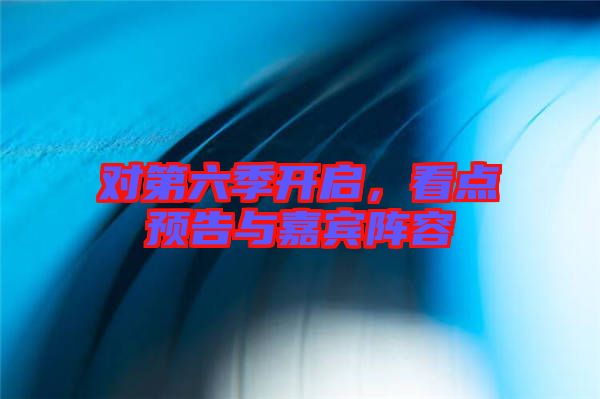 對第六季開啟,看點預(yù)告與嘉賓陣容