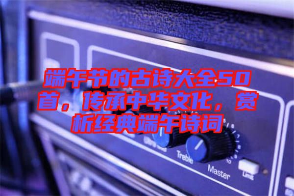 端午節的古詩大全50首，傳承中華文化，賞析經典端午詩詞