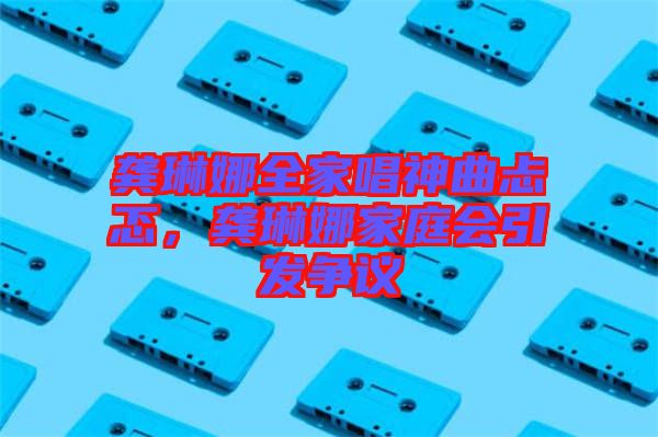 龔琳娜全家唱神曲忐忑,龔琳娜家庭會引發(fā)爭議