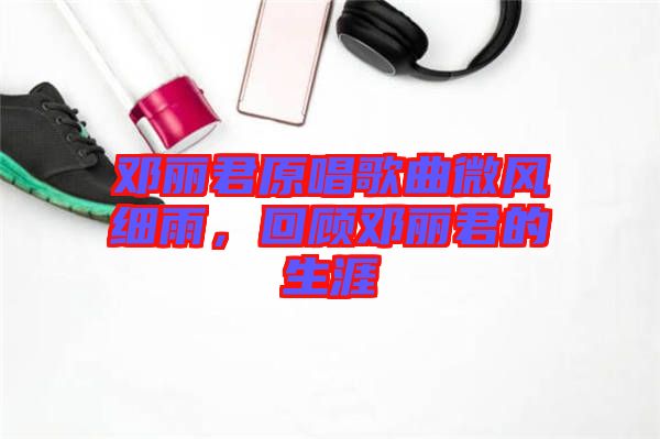 鄧麗君原唱歌曲微風細雨,回顧鄧麗君的生涯