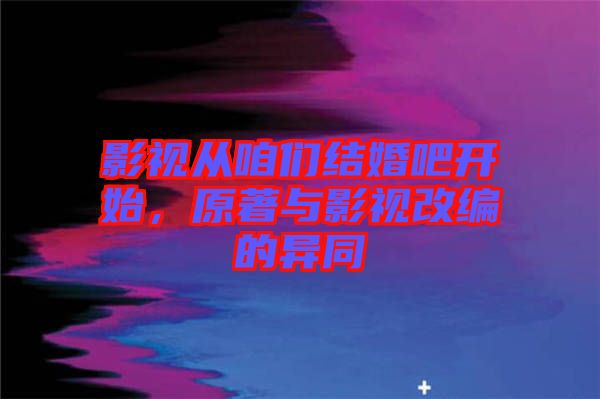 影視從咱們結婚吧開始,原著與影視改編的異同