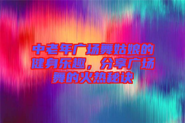中老年廣場舞姑娘的健身樂趣,分享廣場舞的火熱秘訣