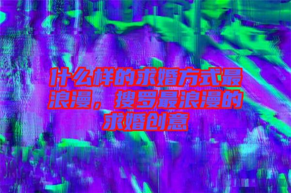 什么樣的求婚方式最浪漫,搜羅最浪漫的求婚創(chuàng)意