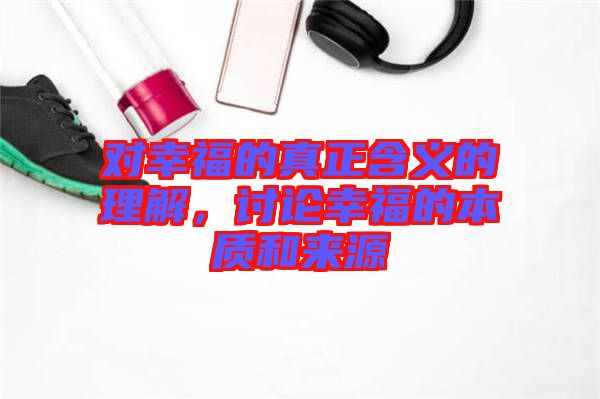 對幸福的真正含義的理解，討論幸福的本質和來源