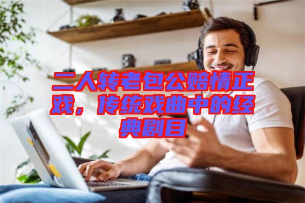 二人轉(zhuǎn)老包公賠情正戲,傳統(tǒng)戲曲中的經(jīng)典劇目
