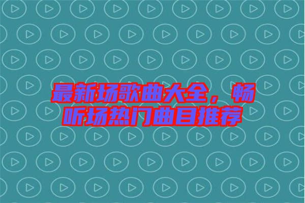 最新場歌曲大全，暢聽場熱門曲目推薦
