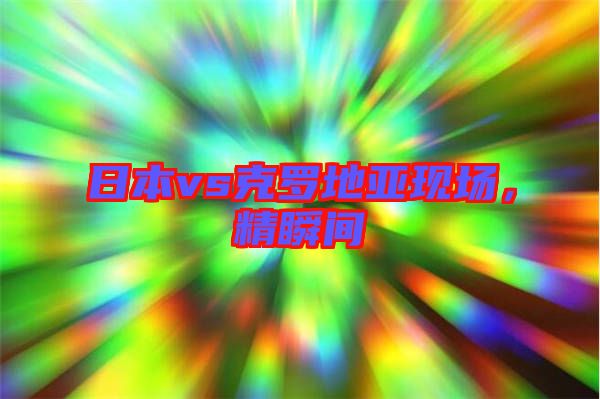 日本vs克羅地亞現(xiàn)場,精瞬間