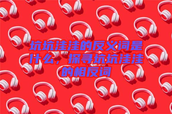 坑坑洼洼的反義詞是什么,探尋坑坑洼洼的相反詞