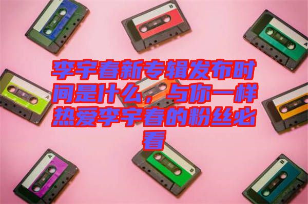 李宇春新專輯發(fā)布時(shí)間是什么,與你一樣熱愛李宇春的粉絲必看