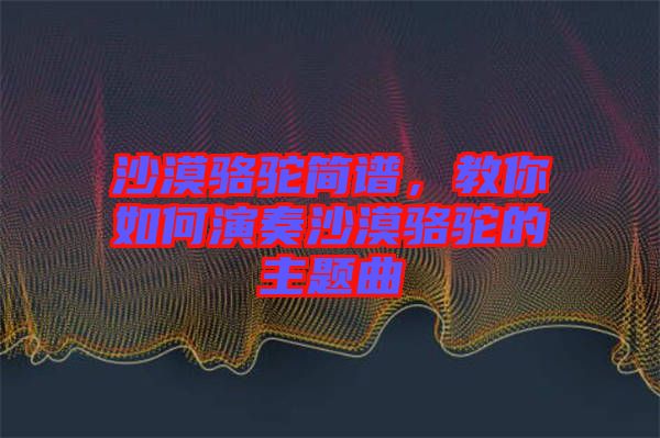 沙漠駱駝簡譜，教你如何演奏沙漠駱駝的主題曲