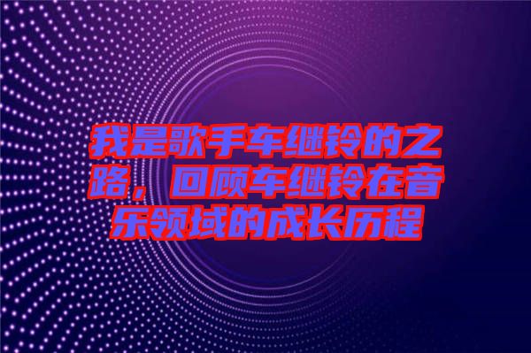 我是歌手車繼鈴的之路,回顧車繼鈴在音樂領域的成長歷程
