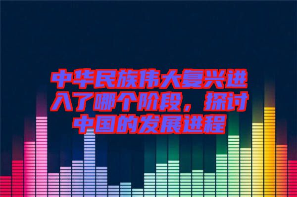 中華民族偉大復興進入了哪個階段,探討中國的發(fā)展進程