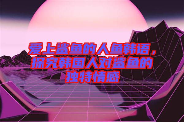 愛上鯊魚的人魚韓語,探究韓國人對鯊魚的獨特情感