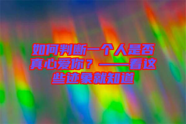 如何判斷一個人是否真心愛你?——看這些跡象就知道